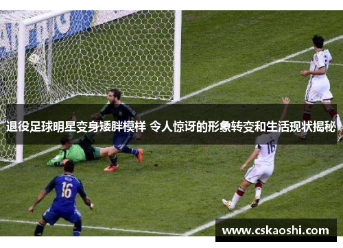 退役足球明星变身矮胖模样 令人惊讶的形象转变和生活现状揭秘