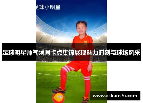 足球明星帅气瞬间卡点集锦展现魅力时刻与球场风采