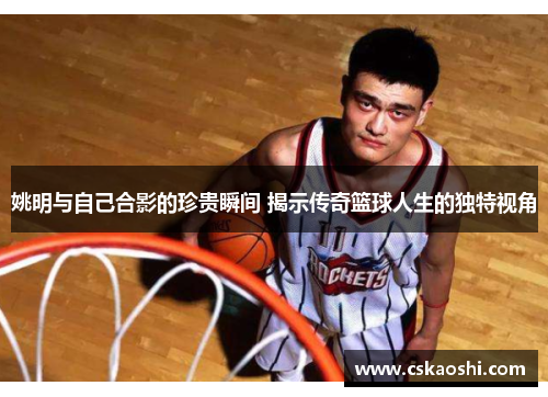 姚明与自己合影的珍贵瞬间 揭示传奇篮球人生的独特视角