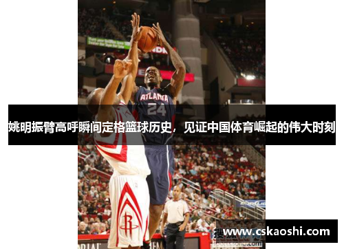 姚明振臂高呼瞬间定格篮球历史，见证中国体育崛起的伟大时刻