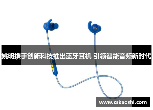 姚明携手创新科技推出蓝牙耳机 引领智能音频新时代